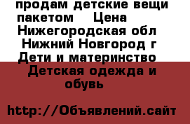 продам детские вещи пакетом  › Цена ­ 600 - Нижегородская обл., Нижний Новгород г. Дети и материнство » Детская одежда и обувь   